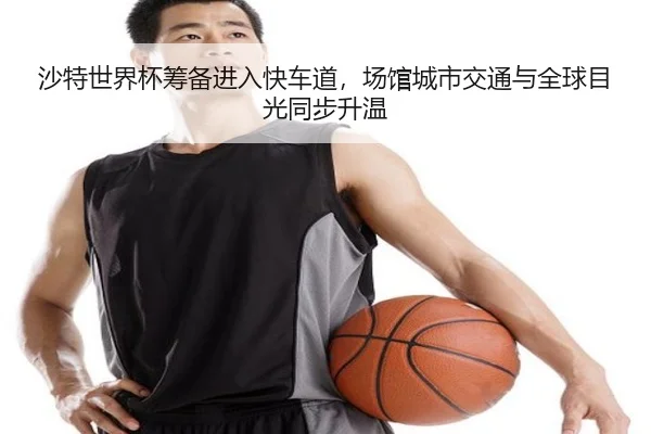 沙特世界杯筹备进入快车道，场馆城市交通与全球目光同步升温